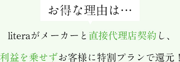 お得な理由は…literaがメーカーと直接代理店契約し、利益を乗せずお客様に特割プランで還元！